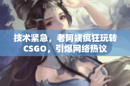 技术紧急，老阿姨疯狂玩转CSGO，引爆网络热议