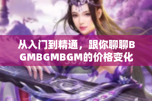 从入门到精通，跟你聊聊BGMBGMBGM的价格变化和软件的发展历程