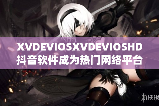 XVDEVIOSXVDEVIOSHD抖音软件成为热门网络平台