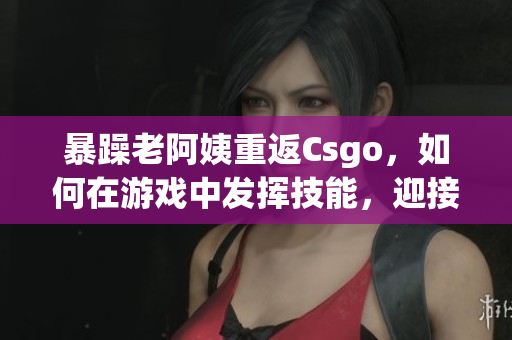 暴躁老阿姨重返Csgo，如何在游戏中发挥技能，迎接新挑战