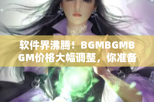 软件界沸腾！BGMBGMBGM价格大幅调整，你准备好了吗？