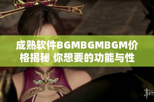 成熟软件BGMBGMBGM价格揭秘 你想要的功能与性价比需要充分了解