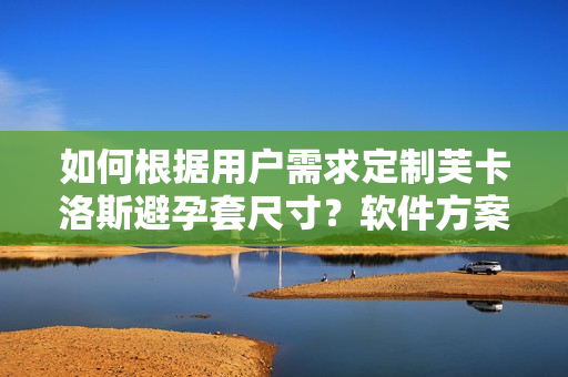 如何根据用户需求定制芙卡洛斯避孕套尺寸？软件方案解决尺寸选择难题