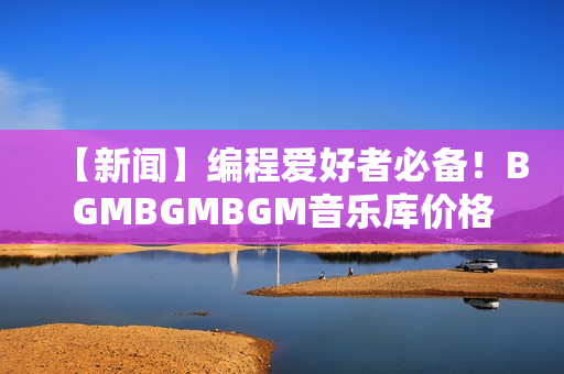 【新闻】编程爱好者必备！BGMBGMBGM音乐库价格重磅调整！