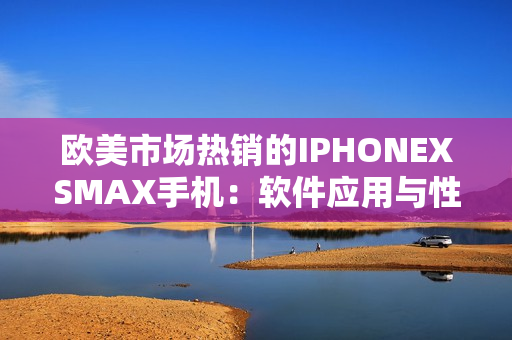 欧美市场热销的IPHONEXSMAX手机：软件应用与性能大揭秘