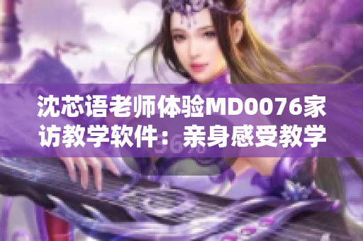 沈芯语老师体验MD0076家访教学软件：亲身感受教学新风貌