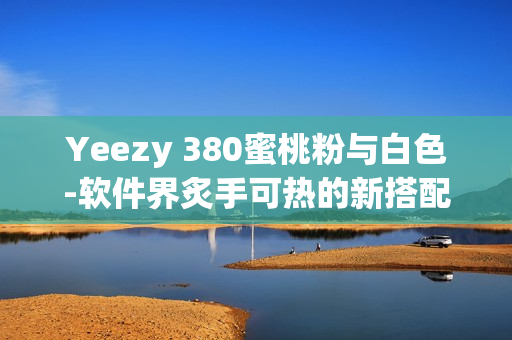 Yeezy 380蜜桃粉与白色-软件界炙手可热的新搭配!