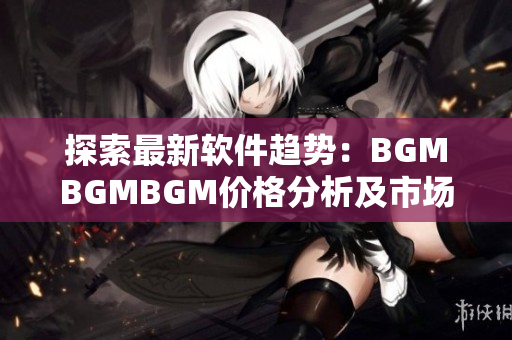 探索最新软件趋势：BGMBGMBGM价格分析及市场前景展望