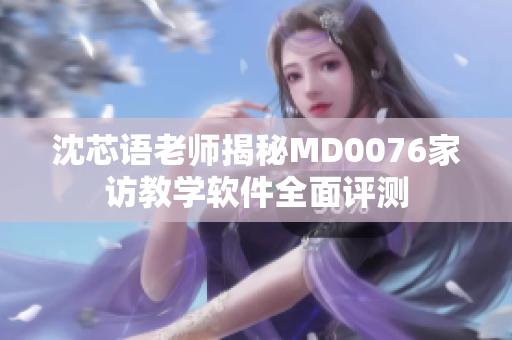 沈芯语老师揭秘MD0076家访教学软件全面评测