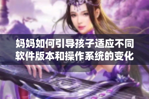 妈妈如何引导孩子适应不同软件版本和操作系统的变化？