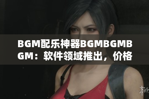 BGM配乐神器BGMBGMBGM：软件领域推出，价格公开