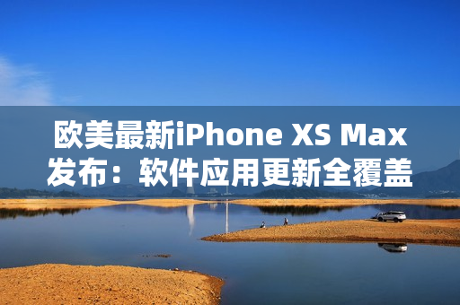 欧美最新iPhone XS Max发布：软件应用更新全覆盖