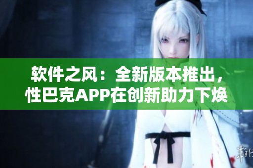 软件之风：全新版本推出，性巴克APP在创新助力下焕发新活力