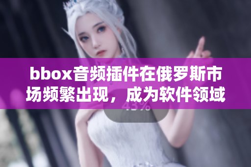 bbox音频插件在俄罗斯市场频繁出现，成为软件领域的焦点