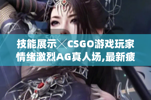 技能展示╳CSGO游戏玩家情绪激烈AG真人场,最新疲劳度大PK!