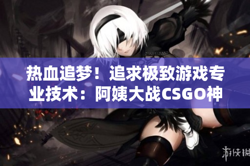 热血追梦！追求极致游戏专业技术：阿姨大战CSGO神技揭秘