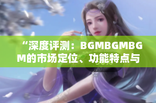 “深度评测：BGMBGMBGM的市场定位、功能特点与价格分析”