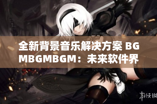 全新背景音乐解决方案 BGMBGMBGM：未来软件界的明星选择