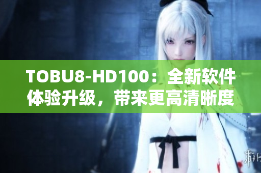 TOBU8-HD100：全新软件体验升级，带来更高清晰度和更流畅操作