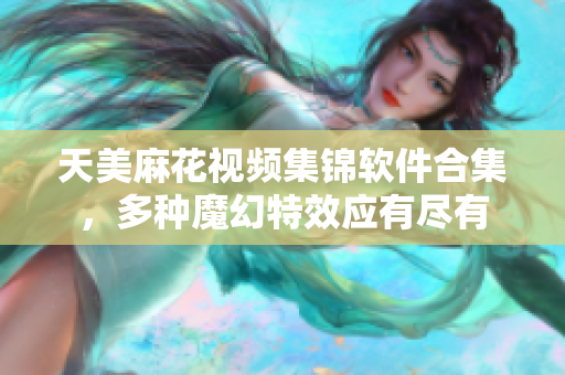 天美麻花视频集锦软件合集，多种魔幻特效应有尽有