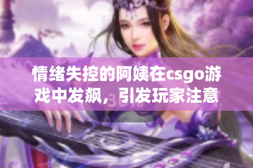 情绪失控的阿姨在csgo游戏中发飙，引发玩家注意