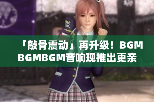 「敲骨震动」再升级！BGMBGMBGM音响现推出更亲民价格