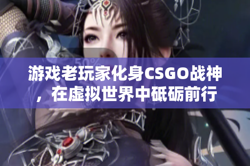 游戏老玩家化身CSGO战神，在虚拟世界中砥砺前行