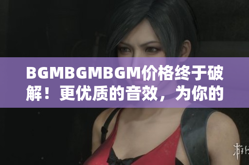 BGMBGMBGM价格终于破解！更优质的音效，为你的软件注入全新活力