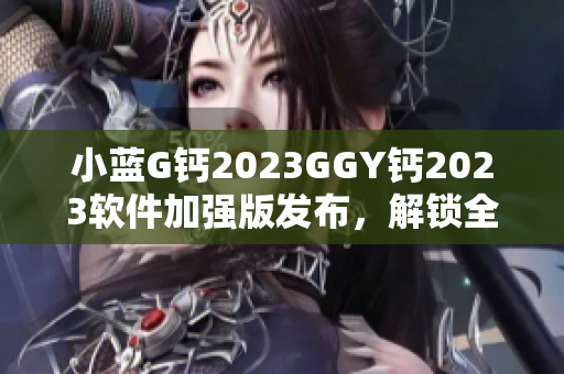 小蓝G钙2023GGY钙2023软件加强版发布，解锁全新功能和性能提升