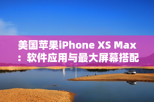 美国苹果iPhone XS Max：软件应用与最大屏幕搭配