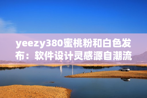 yeezy380蜜桃粉和白色发布：软件设计灵感源自潮流时尚