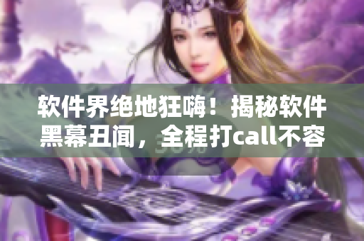 软件界绝地狂嗨！揭秘软件黑幕丑闻，全程打call不容错过!