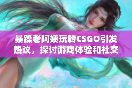 暴躁老阿姨玩转CSGO引发热议，探讨游戏体验和社交氛围