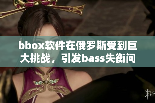 bbox软件在俄罗斯受到巨大挑战，引发bass失衡问题