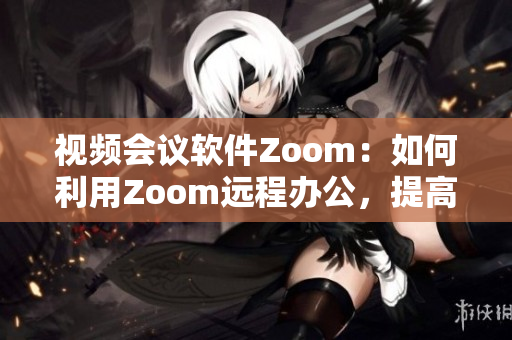 视频会议软件Zoom：如何利用Zoom远程办公，提高工作效率？