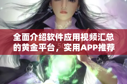 全面介绍软件应用视频汇总的黄金平台，实用APP推荐大全【含视频】