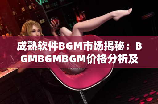 成熟软件BGM市场揭秘：BGMBGMBGM价格分析及趋势探讨