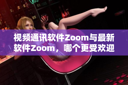 视频通讯软件Zoom与最新软件Zoom，哪个更受欢迎？