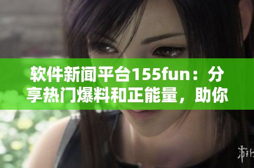 软件新闻平台155fun：分享热门爆料和正能量，助你掌握最新软件趋势