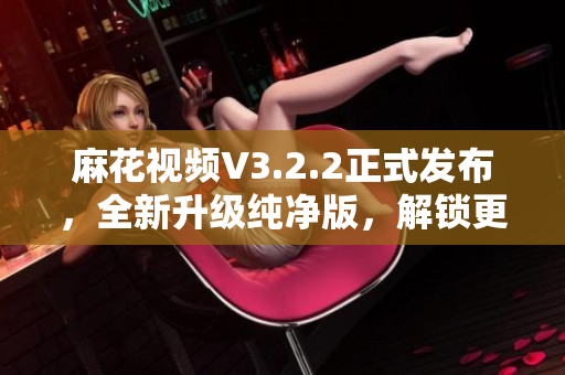 麻花视频V3.2.2正式发布，全新升级纯净版，解锁更多软件实用功能！