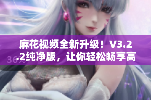 麻花视频全新升级！V3.2.2纯净版，让你轻松畅享高清影视盛宴