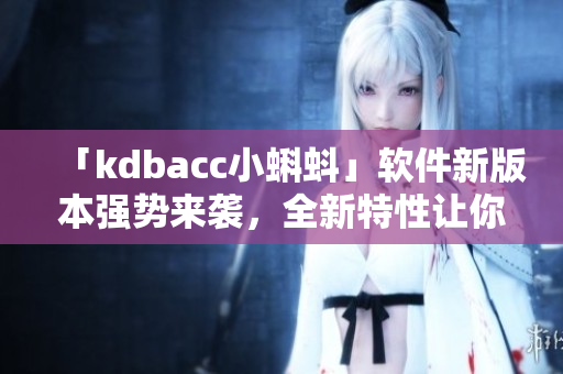 「kdbacc小蝌蚪」软件新版本强势来袭，全新特性让你操作更便捷