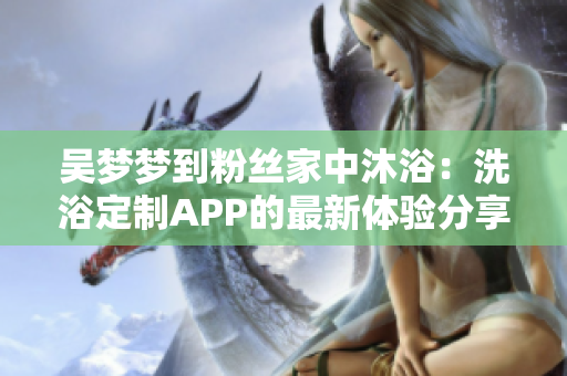 吴梦梦到粉丝家中沐浴：洗浴定制APP的最新体验分享