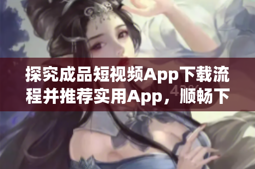 探究成品短视频App下载流程并推荐实用App，顺畅下载篇