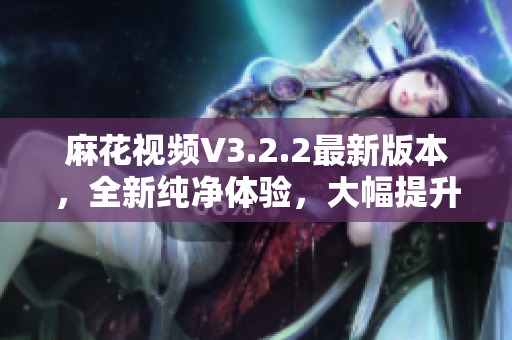 麻花视频V3.2.2最新版本，全新纯净体验，大幅提升观影体验。