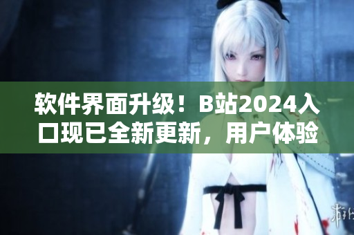 软件界面升级！B站2024入口现已全新更新，用户体验大幅提升