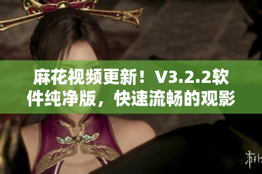 麻花视频更新！V3.2.2软件纯净版，快速流畅的观影体验！