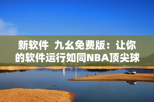 新软件  九幺免费版：让你的软件运行如同NBA顶尖球星般高效