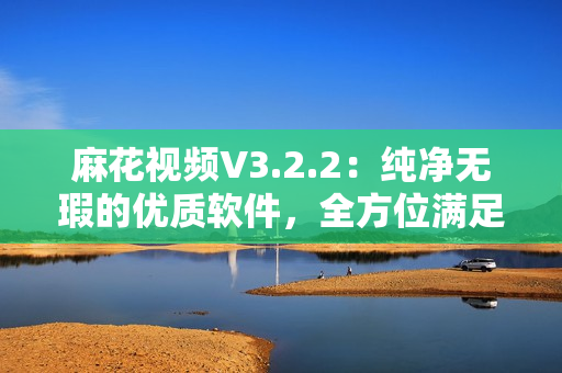 麻花视频V3.2.2：纯净无瑕的优质软件，全方位满足你的视频播放需求