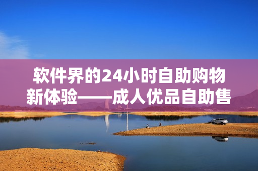 软件界的24小时自助购物新体验——成人优品自助售货店上线